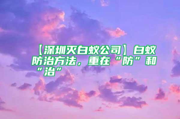 【深圳滅白蟻公司】白蟻防治方法，重在“防”和“治”