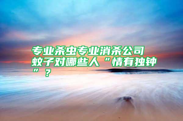 專業(yè)殺蟲專業(yè)消殺公司 蚊子對哪些人“情有獨鐘”？