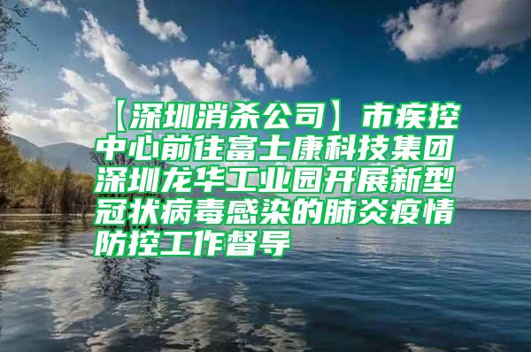 【深圳消殺公司】市疾控中心前往富士康科技集團(tuán)深圳龍華工業(yè)園開展新型冠狀病毒感染的肺炎疫情防控工作督導(dǎo)